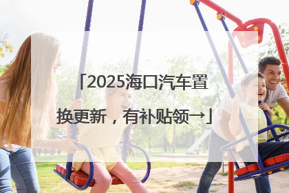 2025海口汽车置换更新，有补贴领→