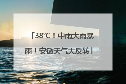 38℃！中雨大雨暴雨！安徽天气大反转