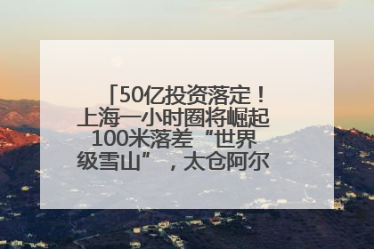 50亿投资落定！上海一小时圈将崛起100米落差“世界级雪山”，太仓阿尔卑斯二期重磅开工