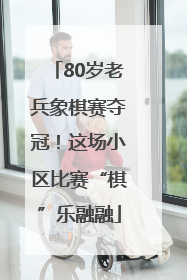 80岁老兵象棋赛夺冠！这场小区比赛“棋”乐融融